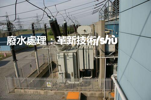 廢水處理：革新技術(shù)，拯救環(huán)境！